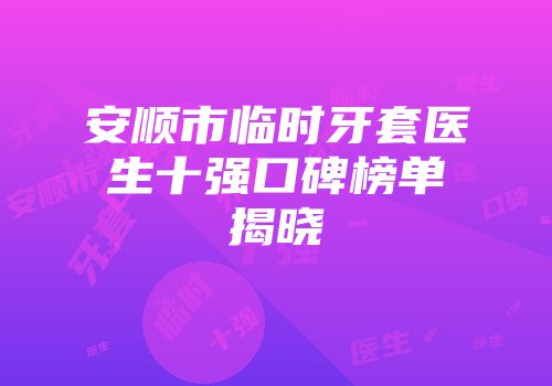安顺市临时牙套医生十强口碑榜单揭晓