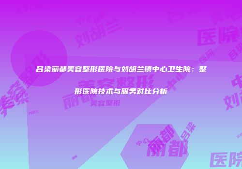 吕梁丽都美容整形医院与刘胡兰镇中心卫生院：整形医院技术与服务对比分析