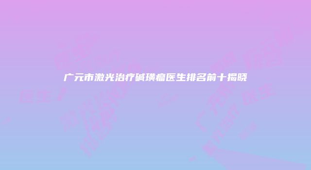 广元市激光治疗碱璜瘤医生排名前十揭晓