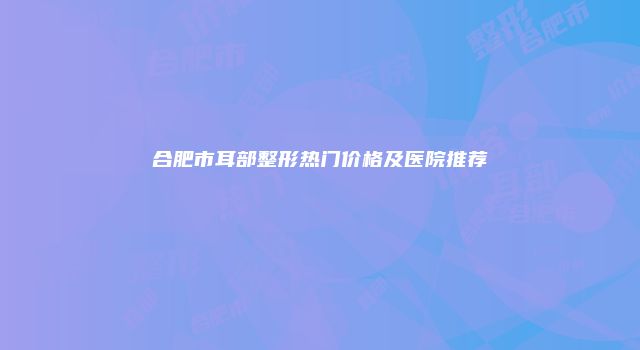 合肥市耳部整形热门价格及医院推荐