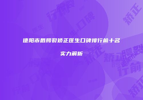 德阳市唇腭裂矫正医生口碑排行前十名实力解析