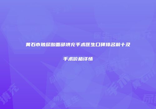 黄石市玻尿酸面部填充手术医生口碑排名前十及手术价格详情
