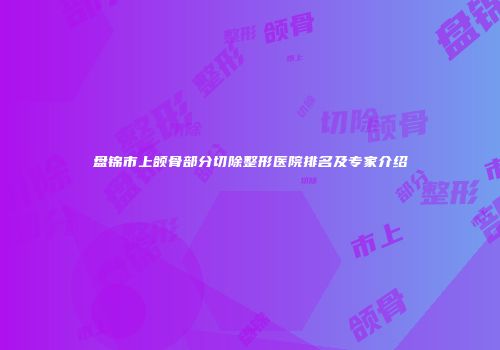 盘锦市上颌骨部分切除整形医院排名及专家介绍