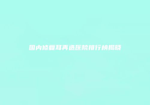国内修复耳再造医院排行榜揭晓