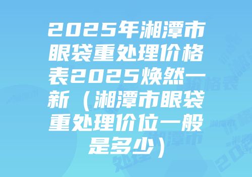 2025年湘潭市眼袋重处理价格表2025焕然一新（湘潭市眼袋重处理价位一般是多少）