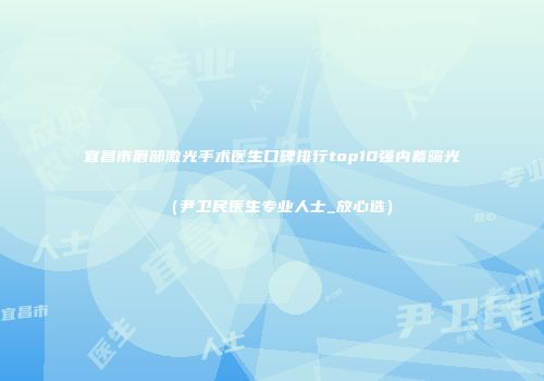 宜昌市唇部激光手术医生口碑排行top10强内幕曝光（尹卫民医生专业人士_放心选）
