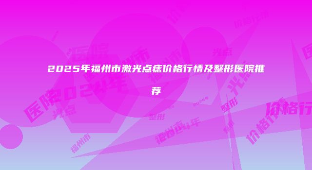2025年福州市激光点痣价格行情及整形医院推荐
