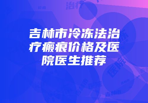 吉林市冷冻法治疗瘢痕价格及医院医生推荐