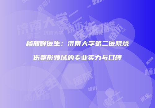杨加峰医生：济南大学第二医院烧伤整形领域的专业实力与口碑