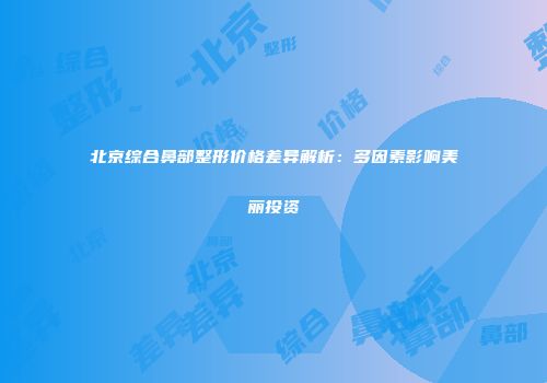 北京综合鼻部整形价格差异解析：多因素影响美丽投资