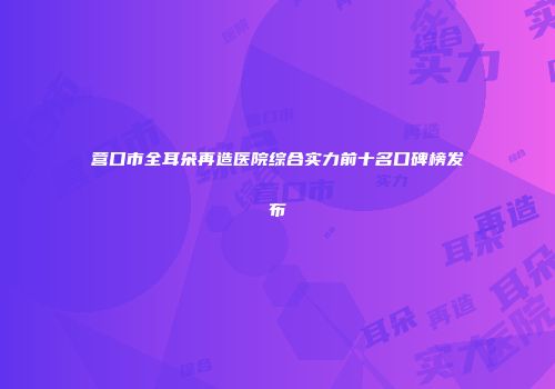 营口市全耳朵再造医院综合实力前十名口碑榜发布