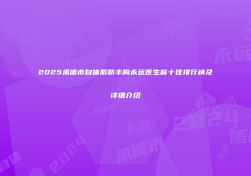 2025承德市自体脂肪丰胸永远医生前十佳排行榜及详细介绍