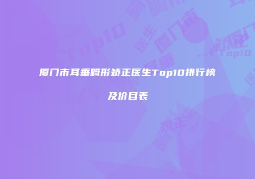 厦门市耳垂畸形矫正医生Top10排行榜及价目表
