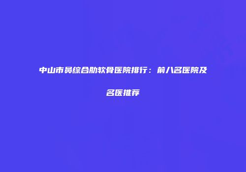 中山市鼻综合肋软骨医院排行：前八名医院及名医推荐