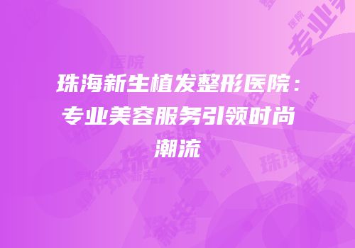 珠海新生植发整形医院：专业美容服务引领时尚潮流