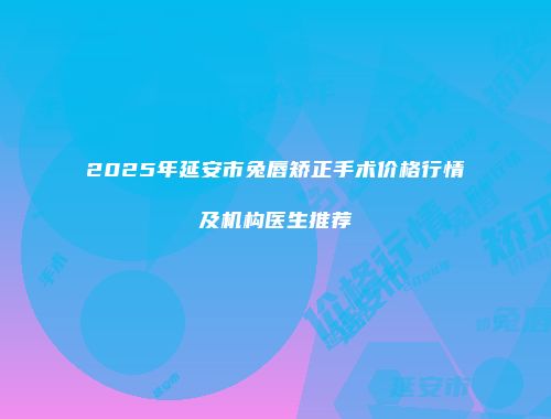 2025年延安市兔唇矫正手术价格行情及机构医生推荐