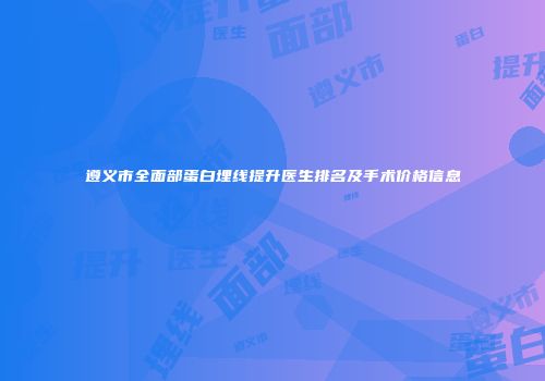 遵义市全面部蛋白埋线提升医生排名及手术价格信息