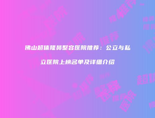 佛山超体隆鼻整容医院推荐：公立与私立医院上榜名单及详细介绍