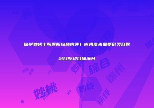 锦州妙桃丰胸医院综合横评！锦州富来慕整形美容医院口腔科口碑满分