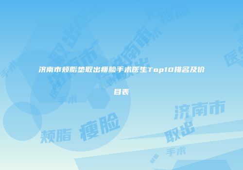 济南市颊脂垫取出瘦脸手术医生Top10排名及价目表