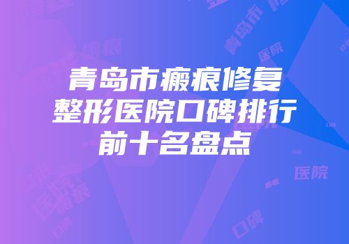 青岛市瘢痕修复整形医院口碑排行前十名盘点