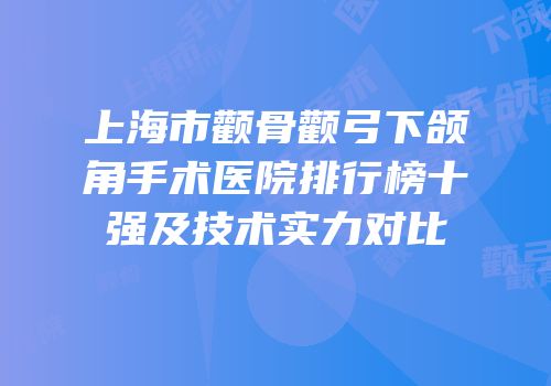 上海市颧骨颧弓下颌角手术医院排行榜十强及技术实力对比