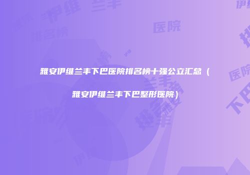 雅安伊维兰丰下巴医院排名榜十强公立汇总（雅安伊维兰丰下巴整形医院）
