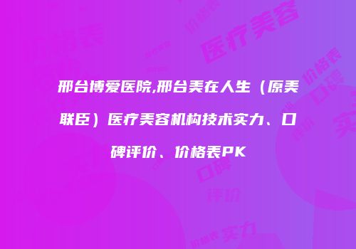 邢台博爱医院,邢台美在人生（原美联臣）医疗美容机构技术实力、口碑评价、价格表PK