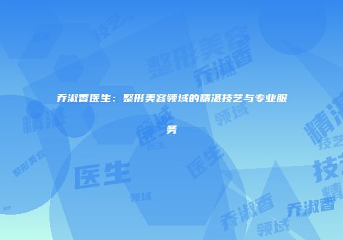 乔淑香医生：整形美容领域的精湛技艺与专业服务
