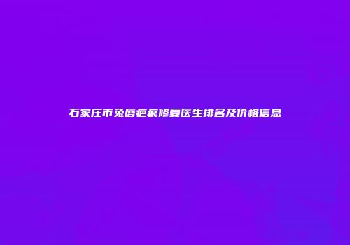 石家庄市兔唇疤痕修复医生排名及价格信息