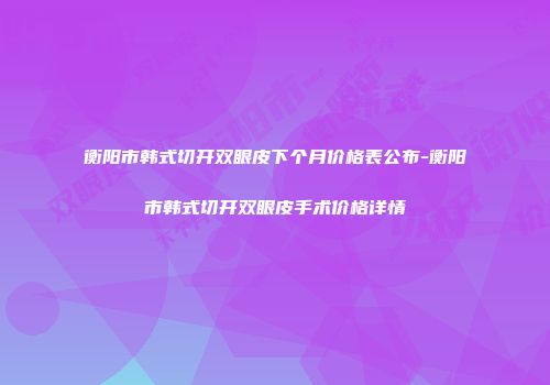 衡阳市韩式切开双眼皮下个月价格表公布-衡阳市韩式切开双眼皮手术价格详情