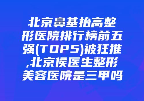北京鼻基抬高整形医院排行榜前五强(TOP5)被狂推,北京侯医生整形美容医院是三甲吗