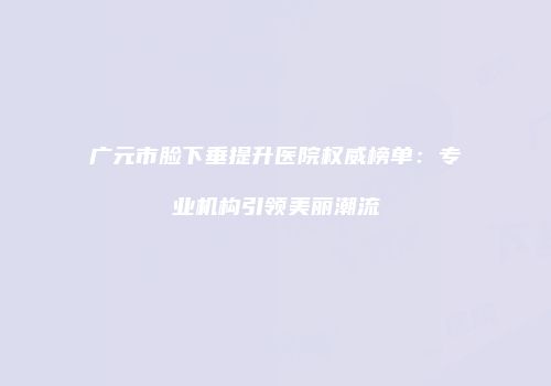 广元市脸下垂提升医院权威榜单：专业机构引领美丽潮流