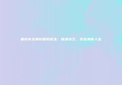 重庆市文炯轸整形医生：精湛技艺，塑造美丽人生