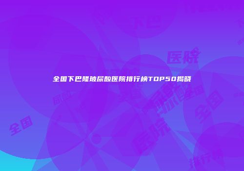 全国下巴隆玻尿酸医院排行榜TOP50揭晓