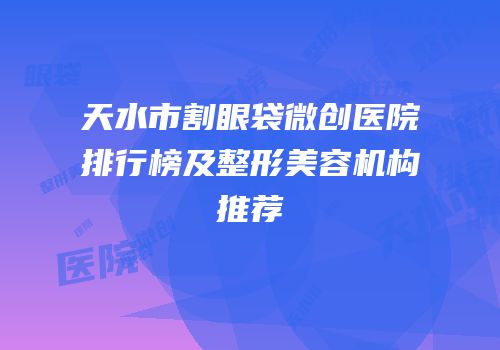 天水市割眼袋微创医院排行榜及整形美容机构推荐