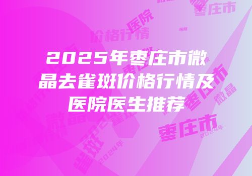 2025年枣庄市微晶去雀斑价格行情及医院医生推荐