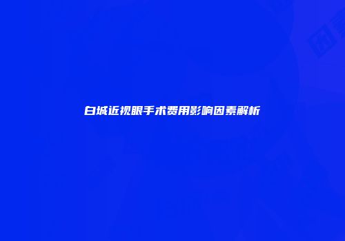 白城近视眼手术费用影响因素解析