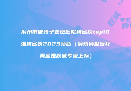 滨州市做光子去斑医院排名榜top10强排名表2025新版（滨州博世医疗美容是权威专家上榜）