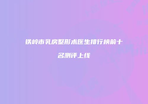 铁岭市乳房整形术医生排行榜前十名测评上线