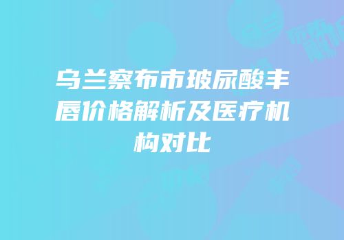 乌兰察布市玻尿酸丰唇价格解析及医疗机构对比