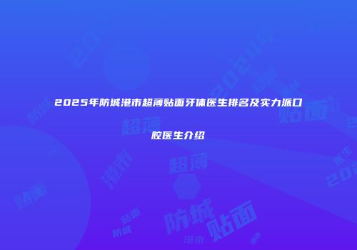 2025年防城港市超薄贴面牙体医生排名及实力派口腔医生介绍