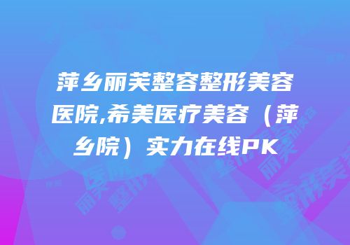 萍乡丽芙整容整形美容医院,希美医疗美容（萍乡院）实力在线PK