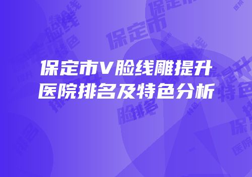 保定市V脸线雕提升医院排名及特色分析
