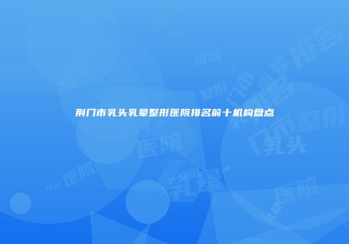 荆门市乳头乳晕整形医院排名前十机构盘点
