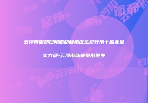 云浮市面部凹陷脂肪移植医生排行前十名全是实力派-云浮市陈敏整形医生