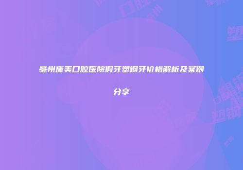 亳州康美口腔医院假牙塑钢牙价格解析及案例分享