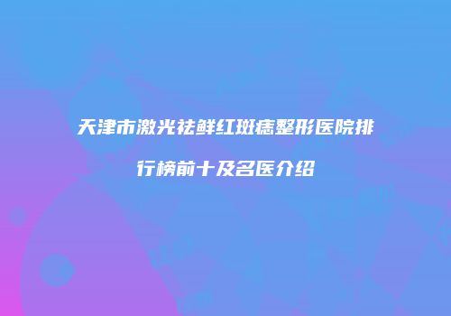 天津市激光祛鲜红斑痣整形医院排行榜前十及名医介绍