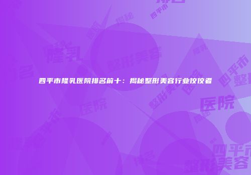 四平市隆乳医院排名前十：揭秘整形美容行业佼佼者