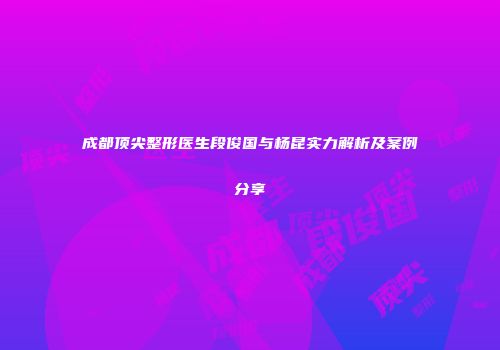 成都顶尖整形医生段俊国与杨昆实力解析及案例分享
